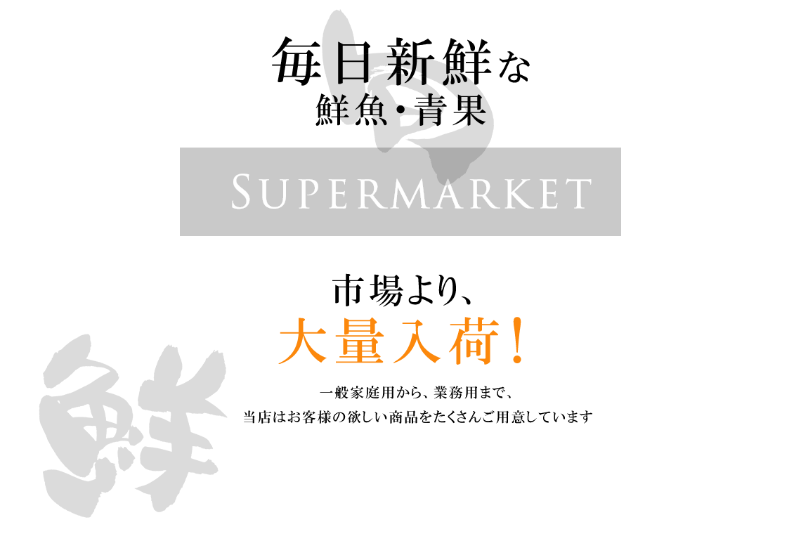 毎日新鮮な 鮮魚・青果を市場より、 大量入荷！一般家庭用から、業務用まで、 当店はお客様の欲しい商品をたくさんご用意しています。